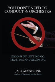 Title: You Don't Need to Conduct the Orchestra!: Lessons on Letting Go, Trusting and Allowing, Author: Jack Armstrong