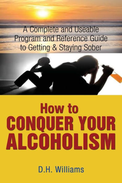 How To Conquer Your Alcoholism: A Complete and Useable Program and Reference Guide To Getting & Staying Sober