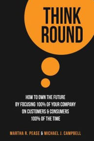 Title: Think Round: How To Own The Future By Focusing 100% Of Your Company On Customers & Consumers 100% Of The Time, Author: Martha R. Pease