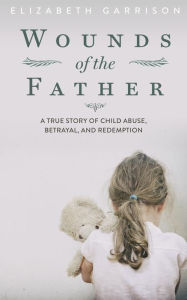Title: Wounds of the Father: A True Story of Child Abuse, Betrayal, and Redemption, Author: Elizabeth Garrison
