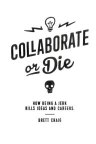 Title: Collaborate or Die: How Being a Jerk Kills Ideas and Careers, Author: Brett Craig