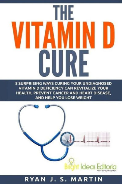 The Vitamin D Cure: 8 Surprising Ways Curing Your Undiagnosed Vitamin D Deficiency Can Revitalize Your Health, Prevent Cancer and Heart Disease, and Help You Lose Weight