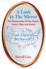 Title: A Look In The Mirror: The Disintegration Of Our Morals, Values, Ethics, and Society; Can America Be Saved?, Author: Darrell Cass