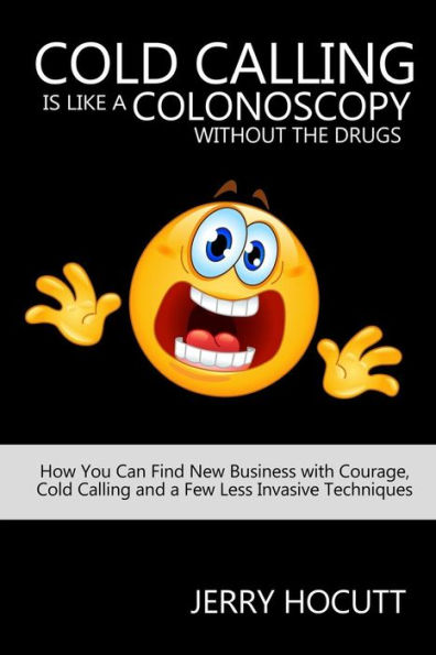 Cold Calling Is Like a Colonoscopy without the Drugs: How You Can Find New Business with Courage, Cold Calling and a Few Less Invasive Techniques