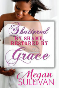 Title: Shattered by Shame Restored by Grace, Author: Megan Lafaith Sullivan