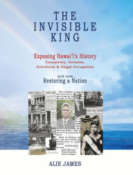 Title: The Invisible King: Exposing Hawai'i's History - Conspiracy, Invasion, Overthrow & Illegal Occupation - and now, Restoring a Nation, Author: Alie James