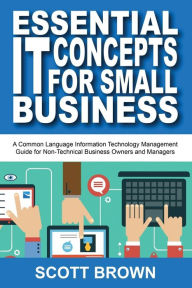 Title: Essential IT Concepts for Small Business: A Common Language Information Technology Management Guide for Non-Technical Business Owners and Managers, Author: Scott Brown