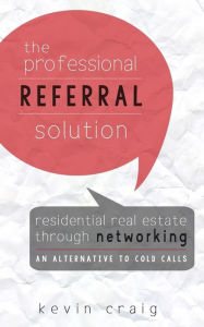 Title: The Professional Referral Solution: Residential Real Estate Through Networking, an Alternative to Cold Calls, Author: Kevin Craig