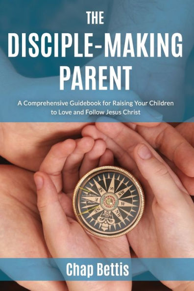 The Disciple-Making Parent: A Comprehensive Guidebook for Raising Your Children to Love and Follow Jesus Christ