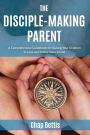 The Disciple-Making Parent: A Comprehensive Guidebook for Raising Your Children to Love and Follow Jesus Christ