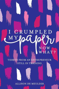 Title: I Crumpled My Paper, Now What?: Tidbits From An Entrepreneur Still In Training, Author: Allison De Meulder