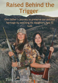 Title: Raised Behind the Trigger: One father's journey to preserve our outdoor heritage by teaching his daughters how to hunt, Author: Tim E Hovey