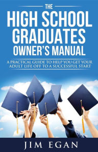 Title: The High School Graduates Owner's Manual: A Practical Guide To Help You Get Your Adult Life Off To A Successful Start, Author: Jim Egan