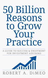 Title: 50 Billion Reasons to Grow Your Practice: A Guide to Success & Enjoyment for Investment Advisors, Author: Robert A. DiMeo