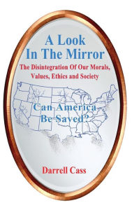 Title: A Look In The Mirror: The Disintegration Of Our Morals, Values, Ethics and Society - Can America Be Saved?, Author: Darrell Cass