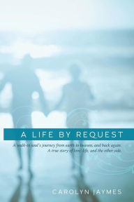 Title: A Life By Request: A walk-in soul's journey from earth to heaven, and back again. A true story of love, life, and the other side., Author: Carolyn Jaymes
