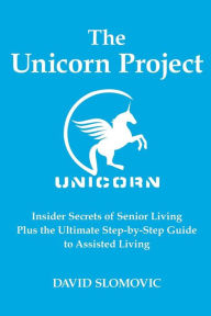 Title: The Unicorn Project: Insider Secrets of Senior Living Plus the Ultimate Step-by-Step Guide to Assisted Living, Author: David Slomovic