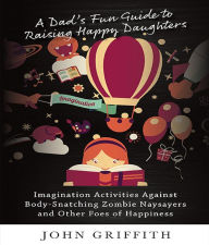 Title: A Dad's Fun Guide to Raising Happy Daughters: Imagination Activities Against ?Body-Snatching Zombie Naysayers? and Other Foes of Happiness, Author: John Griffith
