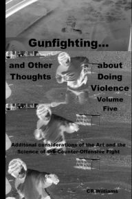 Title: Gunfighting, and Other Thoughts about Doing Violence: Additional considerations on the Art and the Science of the Counter-Offensive Fight, Author: CR Williams