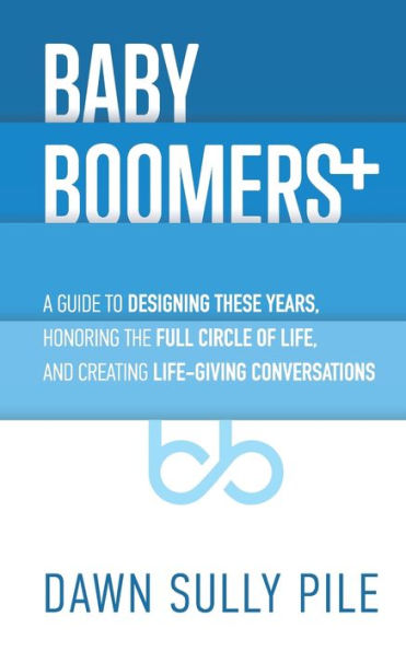 Baby Boomers +: A guide to designing these years, honoring the full circle of life, and creating life-giving conversations
