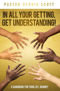 Title: In All Your Getting, Get Understanding!: A Handbook for Your Life Journey, Author: Dennis Scott