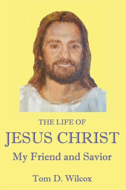 The Life of Jesus Christ My Friend and Savior by Tom D Wilcox ...