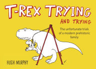 Title: T-Rex Trying and Trying: The Unfortunate Trials of a Modern Prehistoric Family, Author: Hugh Murphy