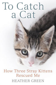 Title: To Catch a Cat: How Three Stray Kittens Rescued Me, Author: Heather Green