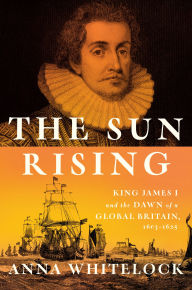 Title: The Sun Rising: King James I and the Dawn of a Global Britain, 1603-1625, Author: Anna Whitelock