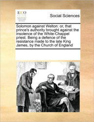 Title: Solomon Against Welton: Or, That Prince's Authority Brought Against the Insolence of the White-Chappel Priest. Being a Defence of the Resistance Made to the Late King James, by the Church of England, Author: Multiple Contributors