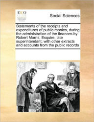 Title: Statements of the Receipts and Expenditures of Public Monies, During the Administration of the Finances by Robert Morris, Esquire, Late Superintendant; With Other Extracts and Accounts from the Public Records, Author: Multiple Contributors