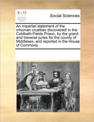 Title: An Impartial Statement of the Inhuman Cruelties Discovered! in the Coldbath-Fields Prison, by the Grand and Traverse Juries for the County of Middlesex, and Reported in the House of Commons, Author: Multiple Contributors