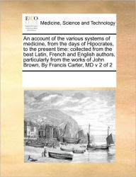 Title: An Account of the Various Systems of Medicine, from the Days of Hipocrates, to the Present Time: Collected from the Best Latin, French and English Authors, Particularly from the Works of John Brown, by Francis Carter, MD V 2 of 2, Author: Multiple Contributors