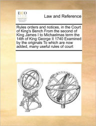 Title: Rules Orders and Notices, in the Court of King's Bench from the Second of King James I to Michaelmas Term the 14th of King George II 1740 Examined by the Originals to Which Are Now Added, Many Useful Rules of Court, Author: Multiple Contributors