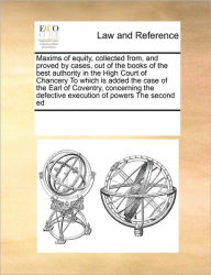 Title: Maxims of Equity, Collected From, and Proved by Cases, Out of the Books of the Best Authority in the High Court of Chancery to Which Is Added the Case of the Earl of Coventry, Concerning the Defective Execution of Powers the Second Ed, Author: Multiple Contributors