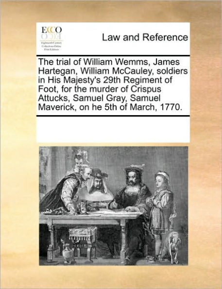 The Trial of William Wemms, James Hartegan, William McCauley, Soldiers in His Majesty's 29th Regiment of Foot, for the Murder of Crispus Attucks, Samuel Gray, Samuel Maverick, on He 5th of March, 1770.