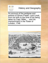 Title: An Account of the Pedigree and Actions of Simon Fraser, Lord Lovat, from His Birth to the Time of His Being Taken by Capt. Miller, ... and His Imprisonment in the Tower of London, 1746, Author: Multiple Contributors