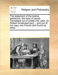 Title: The Testament of the Twelve Patriarchs, the Sons of Jacob. Translated Out of Greek Into Latin, by Robert Grotshead [Sic], ... and Out of His Copy, Into French and Dutch by Other, Author: Multiple Contributors
