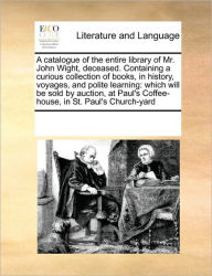 Title: A Catalogue of the Entire Library of Mr. John Wight, Deceased. Containing a Curious Collection of Books, in History, Voyages, and Polite Learning: Which Will Be Sold by Auction, at Paul's Coffee-House, in St. Paul's Church-Yard, Author: Multiple Contributors