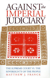 Title: Against the Imperial Judiciary: The Supreme Court vs. the Sovereignty of the People, Author: Matthew J. Franck