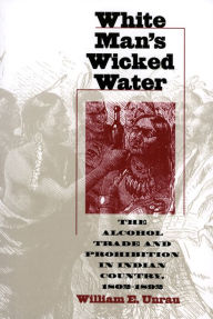 Title: White Man's Wicked Water: The Alcohol Trade and Prohibition in Indian Country, 1802-1892, Author: William E. Unrau
