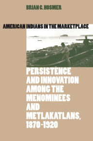 Title: American Indians in the Marketplace: Persistence and Innovation Among the Menominees and Metlakatlans, 1870-1920 / Edition 1, Author: Brian C. Hosmer