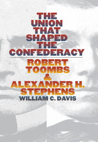 Title: The Union that Shaped the Confederacy: Robert Toombs and Alexander H. Stephens, Author: William C. Davis