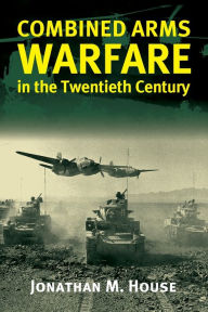 Title: Combined Arms Warfare in the Twentieth Century / Edition 1, Author: Jonathan M. House