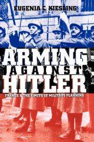 Title: Arming Against Hitler: France and the Limits of Military Planning, Author: Eugenia C. Kiesling