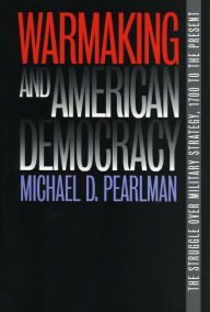 Title: Warmaking and American Democracy: The Struggle over Military Strategy, 1700 to the Present, Author: Michael D. Pearlman