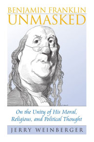 Title: Benjamin Franklin Unmasked: On the Unity of His Moral, Religious, and Political Thought, Author: Jerry Weinberger