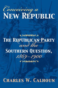 Title: Conceiving a New Republic: The Republican Party and the Southern Question, 1869-1900, Author: Charles W. Calhoun