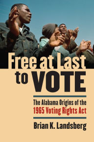 Title: Free at Last to Vote: The Alabama Origins of the 1965 Voting Rights Act, Author: Brian K. Landsberg