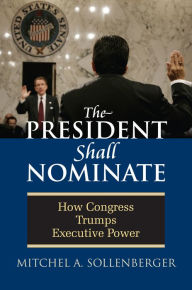 Title: The President Shall Nominate: How Congress Trumps Executive Power, Author: Mitchel A. Sollenberger
